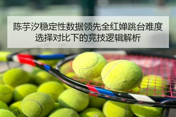 陈芋汐稳定性数据领先全红婵跳台难度选择对比下的竞技逻辑解析