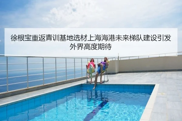 徐根宝重返青训基地选材上海海港未来梯队建设引发外界高度期待
