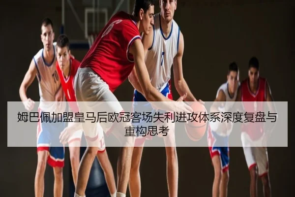 姆巴佩加盟皇马后欧冠客场失利进攻体系深度复盘与重构思考